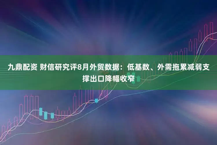 九鼎配资 财信研究评8月外贸数据：低基数、外需拖累减弱支撑出口降幅收窄