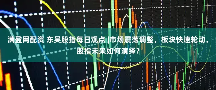 满盈网配资 东吴股指每日观点 |市场震荡调整，板块快速轮动，股指未来如何演绎？