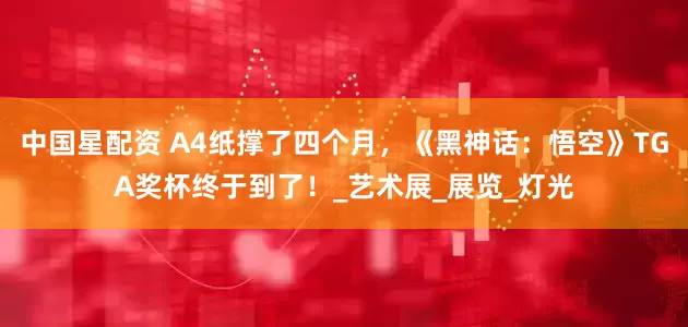 中国星配资 A4纸撑了四个月，《黑神话：悟空》TGA奖杯终于到了！_艺术展_展览_灯光