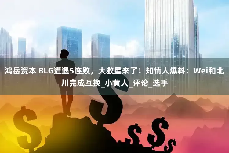 鸿岳资本 BLG遭遇5连败，大救星来了！知情人爆料：Wei和北川完成互换_小黄人_评论_选手