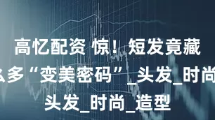 高忆配资 惊！短发竟藏着这么多“变美密码”_头发_时尚_造型