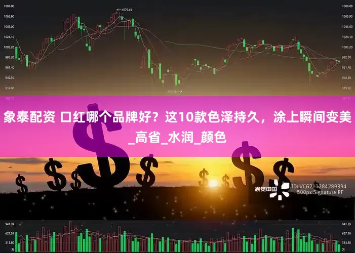象泰配资 口红哪个品牌好？这10款色泽持久，涂上瞬间变美_高省_水润_颜色