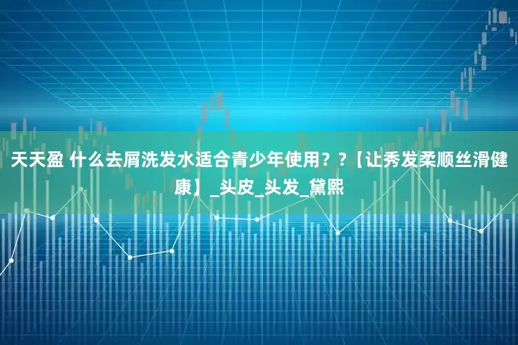 天天盈 什么去屑洗发水适合青少年使用？?【让秀发柔顺丝滑健康】_头皮_头发_黛熙