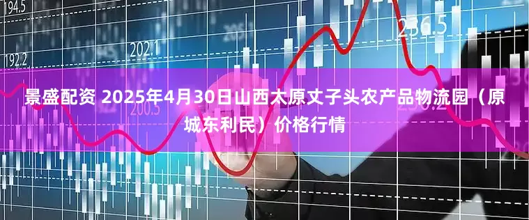 景盛配资 2025年4月30日山西太原丈子头农产品物流园（原城东利民）价格行情