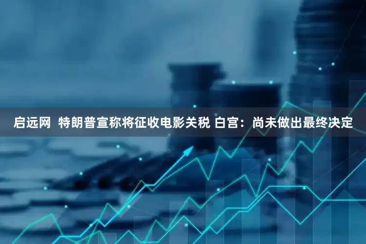 启远网  特朗普宣称将征收电影关税 白宫：尚未做出最终决定