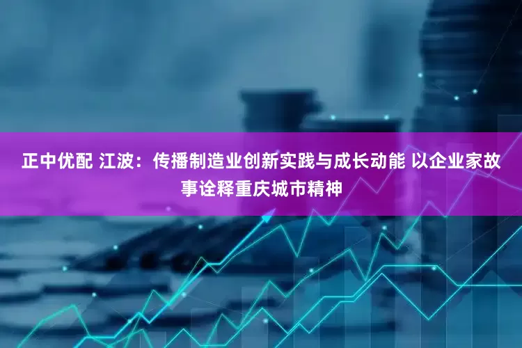 正中优配 江波：传播制造业创新实践与成长动能 以企业家故事诠释重庆城市精神