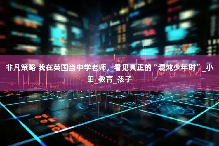 非凡策略 我在英国当中学老师，看见真正的“混沌少年时”_小田_教育_孩子