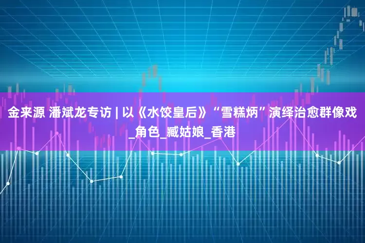 金来源 潘斌龙专访 | 以《水饺皇后》“雪糕炳”演绎治愈群像戏_角色_臧姑娘_香港