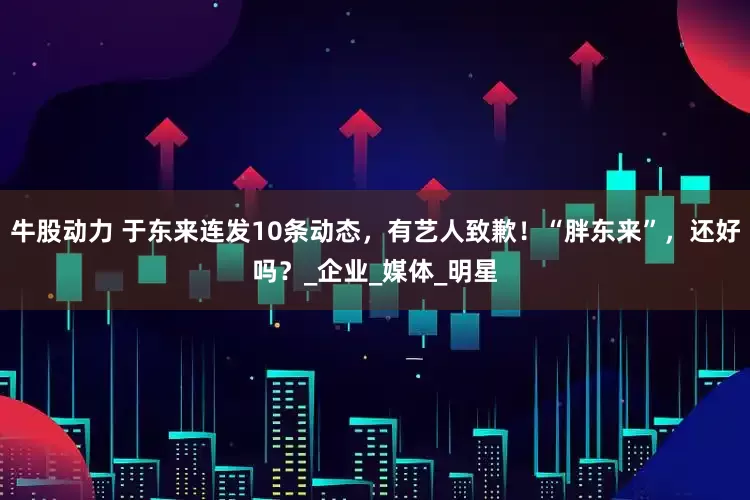牛股动力 于东来连发10条动态，有艺人致歉！“胖东来”，还好吗？_企业_媒体_明星
