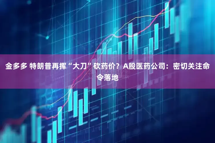 金多多 特朗普再挥“大刀”砍药价？A股医药公司：密切关注命令落地