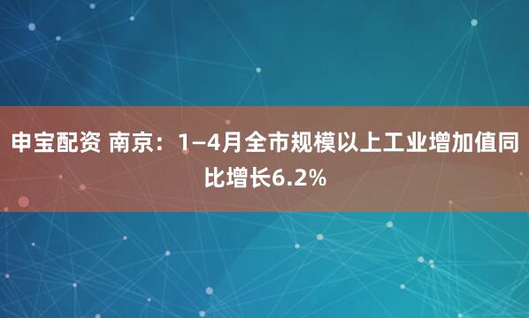 申宝配资 南京：1—4月全市规模以上工业增加值同比增长6.2%
