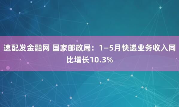 速配发金融网 国家邮政局：1—5月快递业务收入同比增长10.3%