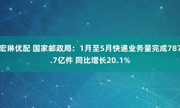 宏琳优配 国家邮政局：1月至5月快递业务量完成787.7亿件 同比增长20.1%