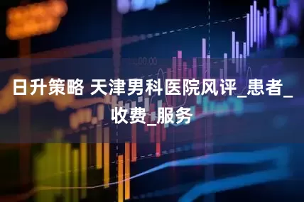 日升策略 天津男科医院风评_患者_收费_服务