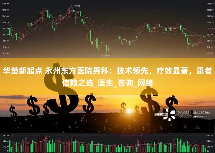 华楚新起点 永州东方医院男科：技术领先，疗效显著，患者信赖之选_医生_咨询_网络