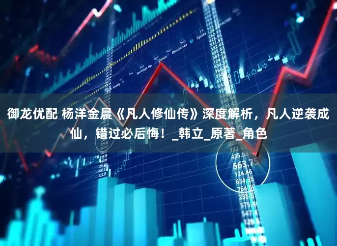 御龙优配 杨洋金晨《凡人修仙传》深度解析，凡人逆袭成仙，错过必后悔！_韩立_原著_角色