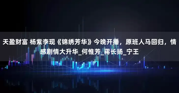 天盈财富 杨紫李现《锦绣芳华》今晚开播，原班人马回归，情感剧情大升华_何惟芳_蒋长扬_宁王