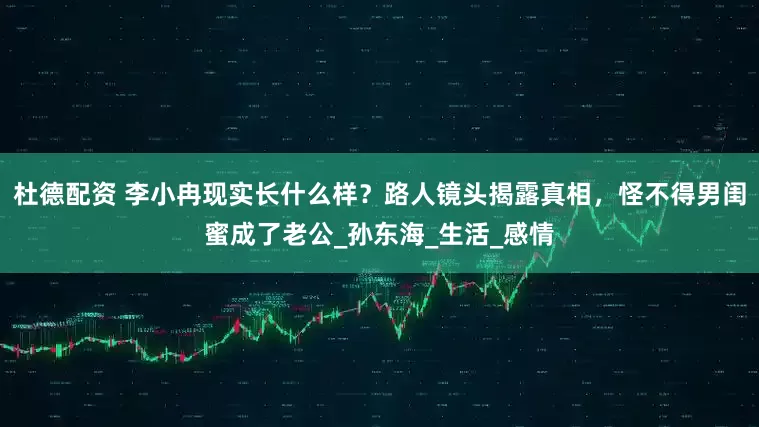 杜德配资 李小冉现实长什么样？路人镜头揭露真相，怪不得男闺蜜成了老公_孙东海_生活_感情