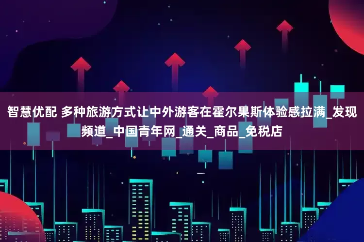 智慧优配 多种旅游方式让中外游客在霍尔果斯体验感拉满_发现频道_中国青年网_通关_商品_免税店