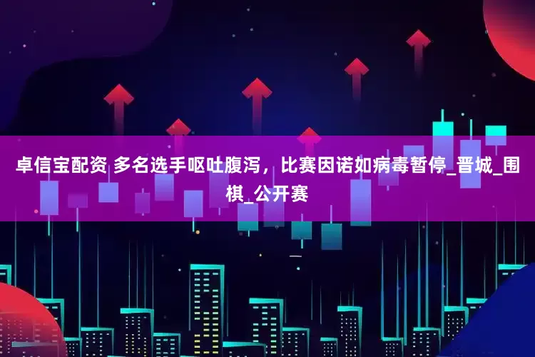 卓信宝配资 多名选手呕吐腹泻，比赛因诺如病毒暂停_晋城_围棋_公开赛