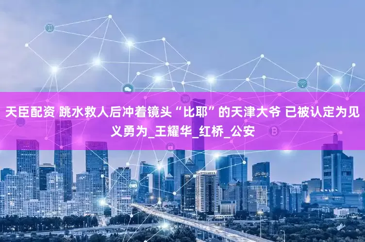 天臣配资 跳水救人后冲着镜头“比耶”的天津大爷 已被认定为见义勇为_王耀华_红桥_公安