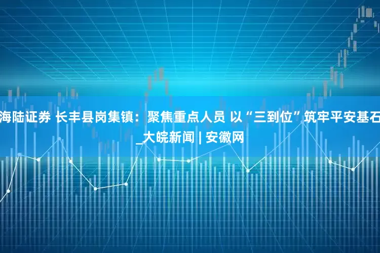 海陆证券 长丰县岗集镇：聚焦重点人员 以“三到位”筑牢平安基石_大皖新闻 | 安徽网