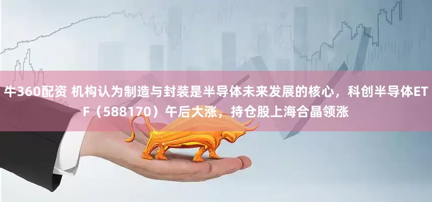牛360配资 机构认为制造与封装是半导体未来发展的核心，科创半导体ETF（588170）午后大涨，持仓股上海合晶领涨