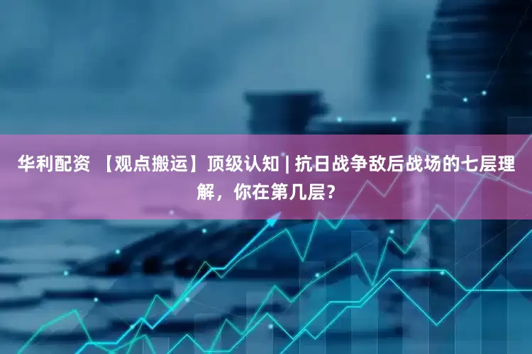 华利配资 【观点搬运】顶级认知 | 抗日战争敌后战场的七层理解，你在第几层？