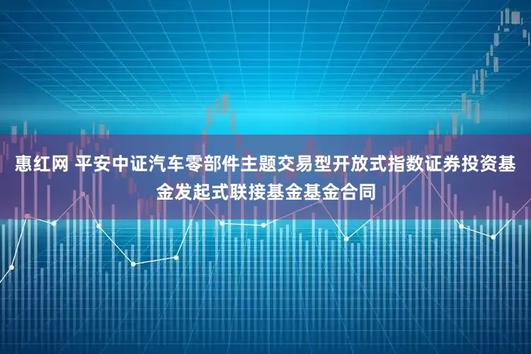 惠红网 平安中证汽车零部件主题交易型开放式指数证券投资基金发起式联接基金基金合同