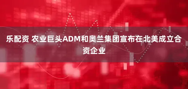 乐配资 农业巨头ADM和奥兰集团宣布在北美成立合资企业