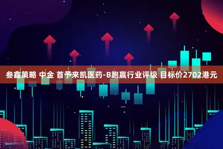 叁鑫策略 中金 首予来凯医药-B跑赢行业评级 目标价2702港元