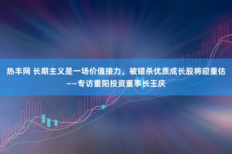 热丰网 长期主义是一场价值接力，被错杀优质成长股将迎重估——专访重阳投资董事长王庆