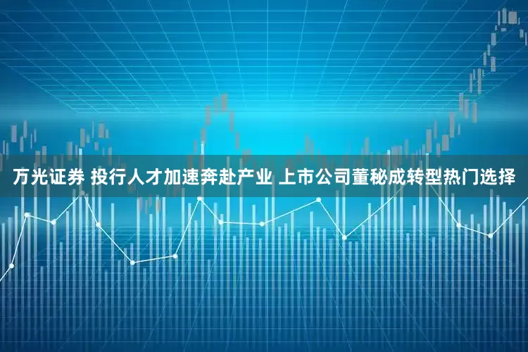 万光证券 投行人才加速奔赴产业 上市公司董秘成转型热门选择